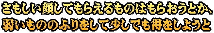 さもしい顔してもらえるものはもらおうとか、 弱いもののふりをして少しでも得をしようと