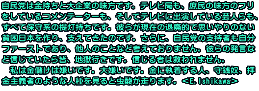 自民党は金持ちと大企業の味方です。テレビ局も、庶民の味方のフリ をしているコメンテーターも、そしてテレビに出演している芸人らも、 すべて保守系の提灯持ちです。彼らが現在の退廃的で思いやりのない 貧困日本を作り、支えてきたのです。さらに、自民党の支持者も自分 ファーストであり、他人のことなど考えておりません。彼らの発言な ど信じていたら皆、地獄行きです。信じる者は救われません。 　私は金儲けは嫌いです。大嫌いです。金に執着する人、守銭奴、拝 金主義者のような人種を見ると虫酸が走ります。＜E.Ishikawa＞
