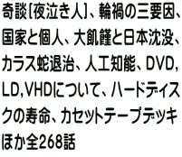 奇談[夜泣き人]、輪禍の三要因、 国家と個人、大飢饉と日本沈没、 カラス蛇退治、人工知能、DVD, LD,VHDについて、ハードディス クの寿命、カセットテープデッキ ほか全268話