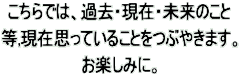 こちらでは、過去・現在・未来のこと 等,現在思っていることをつぶやきます。 お楽しみに。