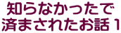 知らなかったで 済まされたお話１