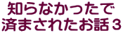 知らなかったで 済まされたお話３