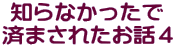 知らなかったで 済まされたお話４