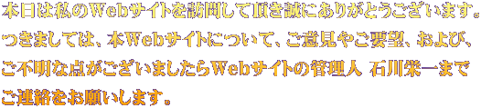 本日は私のWebサイトを訪問して頂き誠にありがとうございます。 つきましては、本Webサイトについて、ご意見やご要望、および、 ご不明な点がございましたらWebサイトの管理人 石川栄一まで ご連絡をお願いします。